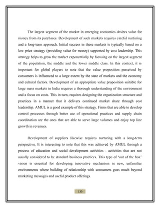 The largest segment of the market in emerging economies desires value for
money from its purchases. Development of such markets requires careful nurturing
and a long-term approach. Initial success in these markets is typically based on a
low price strategy (providing value for money) supported by cost leadership. This
strategy helps to grow the market exponentially by focusing on the largest segment
of the population, the middle and the lower middle class. In this context, it is
important for global players to note that the value proposition perceived by
consumers is influenced to a large extent by the state of markets and the economy
and cultural factors. Development of an appropriate value proposition suitable for
large mass markets in India requires a thorough understanding of the environment
and a focus on costs. This in turn, requires designing the organization structure and
practices in a manner that it delivers continued market share through cost
leadership. AMUL is a good example of this strategy. Firms that are able to develop
control processes through better use of operational practices and supply chain
coordination are the ones that are able to serve large volumes and enjoy top line
growth in revenues.
Development of suppliers likewise requires nurturing with a long-term
perspective. It is interesting to note that this was achieved by AMUL through a
process of education and social development activities - activities that are not
usually considered to be standard business practices. This type of ‘out of the box’
vision is essential for developing innovative mechanism in new, unfamiliar
environments where building of relationship with consumers goes much beyond
marketing messages and useful product offerings.
130
 
