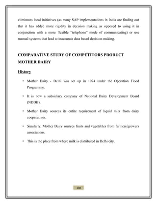 eliminates local initiatives (as many SAP implementations in India are finding out
that it has added more rigidity in decision making as opposed to using it in
conjunction with a more flexible “telephone” mode of communicating) or use
manual systems that lead to inaccurate data based decision-making.
COMPARATIVE STUDY OF COMPETITORS PRODUCT
MOTHER DAIRY
History
• Mother Dairy - Delhi was set up in 1974 under the Operation Flood
Programme.
• It is now a subsidiary company of National Dairy Development Board
(NDDB).
• Mother Dairy sources its entire requirement of liquid milk from dairy
cooperatives.
• Similarly, Mother Dairy sources fruits and vegetables from farmers/growers
associations.
• This is the place from where milk is distributed in Delhi city.
130
 