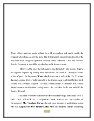 These village societies would collect the milk themselves and would decide the
prices at which they can sell the milk. The district union was also form to collect the
milk from such village co-operative societies and to sell them. It was also resolved
that the Government should be asked to buy milk from the union.
However, the govt. did not seem to help farmers by any means. It gave
the negative response by turning down the demand for the milk. To respond to this
action of govt., the farmers of Kaira district went on a milk strike. For 15 whole
days not a single drop of milk was sold to the traders. As a result the Bombay milk
scheme was severely affected. The milk commissioner of Bombay then visited
Anand to assess the situation. Having seemed the condition, he decided to fulfill the
farmers demand.
Thus their cooperative unions were forced at the village and district level to
collect and sell milk on a cooperative basis, without the intervention of
Government. Mr. Verghese Kurien showed main interest in establishing union
who was supported by Shri Tribhuvandas Patel who lead the farmers in forming
1
 