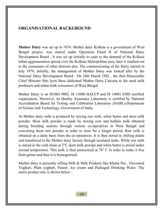 ORGANISATIONAL BACKGROUND
Mother Dairy was set up in 1974. Mother dairy Kolkata is a government of West
Bengal project, was started under Operation Flood II of National Dairy
Development Board . It was set up initially to cater to the demand of the Kolkata
urban agglomeration spread over the Kolkata Metropolitan area, later it reached out
to the consumers of other districts also. The commissioning of the Dairy started in
July 1978. Initially, the management of Mother Dairy was looked after by the
National Dairy Development Board . On 24th March 1982 , the then Honourable
Chief Minister Shri Jyoti Basu dedicated Mother Dairy Calcutta to the rural milk
producers and urban milk consumers of West Bengal.
Mother Dairy is an IS/ISO 9002, IS 15000 HACCP and IS 14001 EMS certified
organization. Moreover, its Quality Assurance Laboratory is certified by National
Accreditation Board for Testing and Calibration Laboratory (NABL)-Department
of Science and Technology, Government of India.
At Mother dairy milk is produced by mixing raw milk, white butter and skim milk
powder. Skim milk powder is made by mixing cow and buffalo milk obtained
during breeding seasons through various co-operatives in West Bengal and
converting them into powder in order to store for a longer period. Raw milk is
obtained on a daily basis from the co-operatives. It is then stored in chilling plants
and transferred to the Mother dairy factory through insulated tanks. While raw milk
is stored in the cold chain at 2°C skim milk powder and white butter is stored under
normal temperature. This milk is then pasteurised at 78° C in order to make it free
from germs and then it is homogenised.
Mother dairy is presently selling Milk & Milk Products like Khatta Doi , Flavoured
Yoghurt, Plain yoghurt, Paneer, Ice cream and Packaged Drinking Water. The
entire product mix is shown below :
130
 