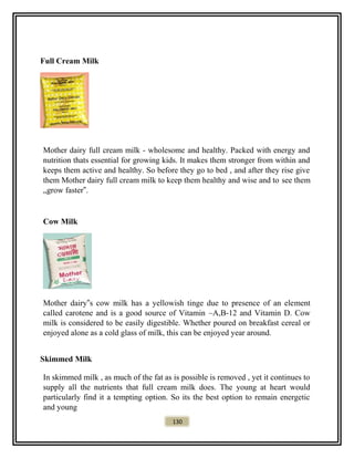 Full Cream Milk
Mother dairy full cream milk - wholesome and healthy. Packed with energy and
nutrition thats essential for growing kids. It makes them stronger from within and
keeps them active and healthy. So before they go to bed , and after they rise give
them Mother dairy full cream milk to keep them healthy and wise and to see them
„grow faster‟.
Cow Milk
Mother dairy‟s cow milk has a yellowish tinge due to presence of an element
called carotene and is a good source of Vitamin –A,B-12 and Vitamin D. Cow
milk is considered to be easily digestible. Whether poured on breakfast cereal or
enjoyed alone as a cold glass of milk, this can be enjoyed year around.
Skimmed Milk
In skimmed milk , as much of the fat as is possible is removed , yet it continues to
supply all the nutrients that full cream milk does. The young at heart would
particularly find it a tempting option. So its the best option to remain energetic
and young
130
 