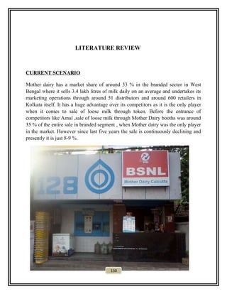 LITERATURE REVIEW
CURRENT SCENARIO
Mother dairy has a market share of around 33 % in the branded sector in West
Bengal where it sells 3.4 lakh litres of milk daily on an average and undertakes its
marketing operations through around 51 distributors and around 600 retailers in
Kolkata itself. It has a huge advantage over its competitors as it is the only player
when it comes to sale of loose milk through token. Before the entrance of
competitors like Amul ,sale of loose milk through Mother Dairy booths was around
35 % of the entire sale in branded segment , when Mother dairy was the only player
in the market. However since last five years the sale is continuously declining and
presently it is just 8-9 %.
130
 