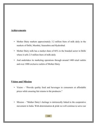 Achievements
• Mother Dairy markets approximately 3.2 million liters of milk daily in the
markets of Delhi, Mumbai, Saurashtra and Hyderabad.
• Mother Dairy milk has a market share of 66% in the branded sector in Delhi
where it sells 2.5 million liters of milk daily
• And undertakes its marketing operations through around 1400 retail outlets
and over 1000 exclusive outlets of Mother Dairy
Vision and Mission
• Vision – “Provide quality food and beverages to consumers at affordable
prices while ensuring fair returns to the producers.”
• Mission – “Mother Dairy’s heritage is intrinsically linked to the cooperative
movement in India. With determination & pride we will continue to serve our
130
 