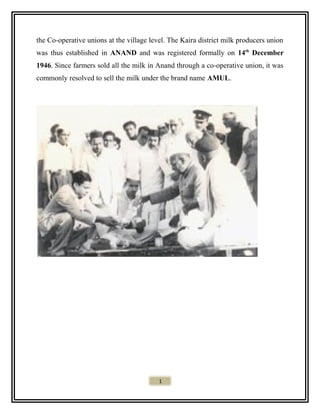 the Co-operative unions at the village level. The Kaira district milk producers union
was thus established in ANAND and was registered formally on 14th
December
1946. Since farmers sold all the milk in Anand through a co-operative union, it was
commonly resolved to sell the milk under the brand name AMUL.
1
 
