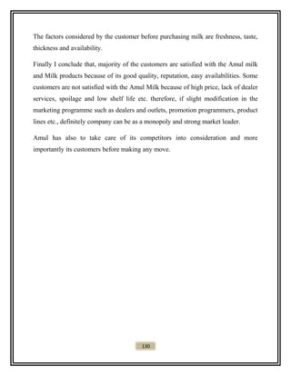 The factors considered by the customer before purchasing milk are freshness, taste,
thickness and availability.
Finally I conclude that, majority of the customers are satisfied with the Amul milk
and Milk products because of its good quality, reputation, easy availabilities. Some
customers are not satisfied with the Amul Milk because of high price, lack of dealer
services, spoilage and low shelf life etc. therefore, if slight modification in the
marketing programme such as dealers and outlets, promotion programmers, product
lines etc., definitely company can be as a monopoly and strong market leader.
Amul has also to take care of its competitors into consideration and more
importantly its customers before making any move.
130
 