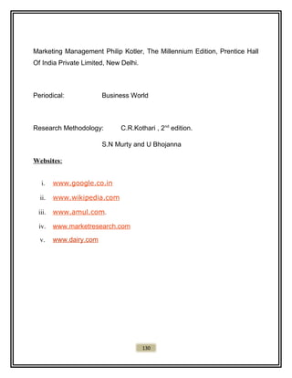 Marketing Management Philip Kotler, The Millennium Edition, Prentice Hall
Of India Private Limited, New Delhi.
Periodical: Business World
Research Methodology: C.R.Kothari , 2nd
edition.
S.N Murty and U Bhojanna
Websites:
i. www.google.co.in
ii. www.wikipedia.com
iii. www.amul.com.
iv. www.marketresearch.com
v. www.dairy.com
130
 