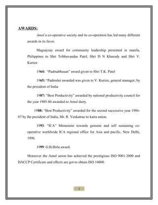 AWARDS:
Amul a co-operative society and its co-operation has led many different
awards in its favor.
Magsaysay award for community leadership presented in manila,
Philippines to Shri Tribhuvandas Patel, Shri D N Khurody and Shri V.
Kurien
1964: “Padmabhusan” award given to Shri T.K. Patel
1965: “Padmshri awarded was given to V. Kurien, general manager, by
the president of India
1987: “Best Productivity” awarded by national productivity council for
the year 1985-86 awarded to Amul dairy.
1988: “Best Productivity” awarded for the second successive year 1986-
87 by the president of India, Mr. R. Venkatrao to kaira union.
1993: “ICA” Memenoto towards genuine and self sustaining co-
operative worldwide ICA regional office for Asia and pacific, New Delhi,
1996.
1999: G.B.Birla award.
Moreover the Amul union has achieved the prestigious ISO 9001-2000 and
HACCP Certificate and effects are got to obtain ISO 14000.
1
 