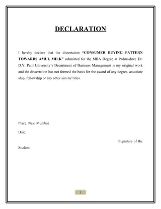 DECLARATION
I hereby declare that the dissertation “CONSUMER BUYING PATTERN
TOWARDS AMUL MILK” submitted for the MBA Degree at Padmashree Dr.
D.Y. Patil University’s Department of Business Management is my original work
and the dissertation has not formed the basis for the award of any degree, associate
ship, fellowship or any other similar titles.
Place: Navi Mumbai
Date:
Signature of the
Student
1
 