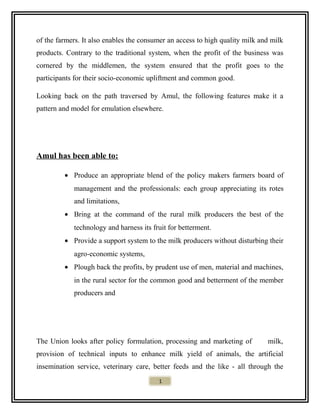 of the farmers. It also enables the consumer an access to high quality milk and milk
products. Contrary to the traditional system, when the profit of the business was
cornered by the middlemen, the system ensured that the profit goes to the
participants for their socio-economic upliftment and common good.
Looking back on the path traversed by Amul, the following features make it a
pattern and model for emulation elsewhere.
Amul has been able to:
• Produce an appropriate blend of the policy makers farmers board of
management and the professionals: each group appreciating its rotes
and limitations,
• Bring at the command of the rural milk producers the best of the
technology and harness its fruit for betterment.
• Provide a support system to the milk producers without disturbing their
agro-economic systems,
• Plough back the profits, by prudent use of men, material and machines,
in the rural sector for the common good and betterment of the member
producers and
The Union looks after policy formulation, processing and marketing of milk,
provision of technical inputs to enhance milk yield of animals, the artificial
insemination service, veterinary care, better feeds and the like - all through the
1
 
