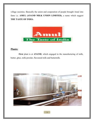village societies. Basically the union and cooperation of people brought Amul into
fame i.e. AMUL (ANAND MILK UNION LIMITED), a name which suggest
THE TASTE OF INDIA.
Plants:
First plant is at ANAND, which engaged in the manufacturing of milk,
butter, ghee, milk powder, flavoured milk and buttermilk.
1
 