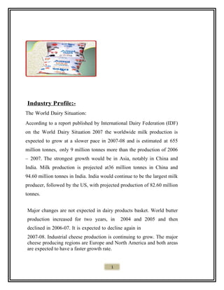 Industry Profile:-
The World Dairy Situation:
According to a report published by International Dairy Federation (IDF)
on the World Dairy Situation 2007 the worldwide milk production is
expected to grow at a slower pace in 2007-08 and is estimated at 655
million tonnes, only 9 million tonnes more than the production of 2006
– 2007. The strongest growth would be in Asia, notably in China and
India. Milk production is projected at36 million tonnes in China and
94.60 million tonnes in India. India would continue to be the largest milk
producer, followed by the US, with projected production of 82.60 million
tonnes.
Major changes are not expected in dairy products basket. World butter
production increased for two years, in 2004 and 2005 and then
declined in 2006-07. It is expected to decline again in
2007-08. Industrial cheese production is continuing to grow. The major
cheese producing regions are Europe and North America and both areas
are expected to have a faster growth rate.
1
 