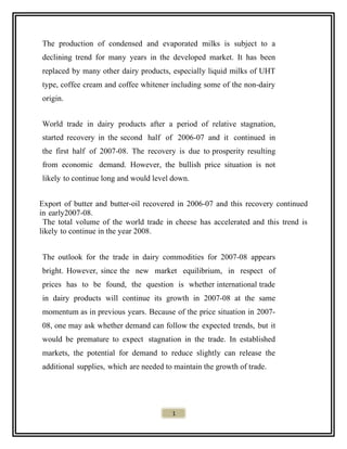 The production of condensed and evaporated milks is subject to a
declining trend for many years in the developed market. It has been
replaced by many other dairy products, especially liquid milks of UHT
type, coffee cream and coffee whitener including some of the non-dairy
origin.
World trade in dairy products after a period of relative stagnation,
started recovery in the second half of 2006-07 and it continued in
the first half of 2007-08. The recovery is due to prosperity resulting
from economic demand. However, the bullish price situation is not
likely to continue long and would level down.
Export of butter and butter-oil recovered in 2006-07 and this recovery continued
in early2007-08.
The total volume of the world trade in cheese has accelerated and this trend is
likely to continue in the year 2008.
The outlook for the trade in dairy commodities for 2007-08 appears
bright. However, since the new market equilibrium, in respect of
prices has to be found, the question is whether international trade
in dairy products will continue its growth in 2007-08 at the same
momentum as in previous years. Because of the price situation in 2007-
08, one may ask whether demand can follow the expected trends, but it
would be premature to expect stagnation in the trade. In established
markets, the potential for demand to reduce slightly can release the
additional supplies, which are needed to maintain the growth of trade.
1
 