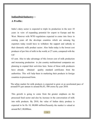 IndianDairIndustry—
A Profile:
India’s dairy sector is expected to triple its production in the next 10
years in veiw of expanding potential for export to Europe and the
West. Morever with WTO regulations expected to come into force in
coming years all the develope countries which are amoung big
exporters today would have to withdraw the support and subsidy to
their domestic milk product sector. Also India today is the lowest cost
producer of per litre of milk in the world, at 27 cents, compared with the
US’
63 cent. Also to take advantage of this lowest cost of milk production
and increasing production in yhe country multinational companies are
planning to expand their activities here. Some of those milk producers
have already obtained quality standard certificates from the
authorities. This will help them in marketing their products in foreign
countries in processed form.
The urban market for milk products is expected to grow at an accelerated pace of
around33% per annum to around Rs.83, 500 crores by year 2010.
This growth is going to come from the greater emphasis on the
processed food sector and also by increase in the conversation of milk
into milk products. By 2010, the value of Indian dairy produce is
expected to be Rs 10, 00,000 million.Presently the market is valued at
around Rs7, 00,000mn.
1
 