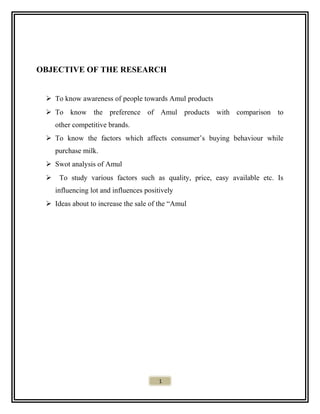 OBJECTIVE OF THE RESEARCH
 To know awareness of people towards Amul products
 To know the preference of Amul products with comparison to
other competitive brands.
 To know the factors which affects consumer’s buying behaviour while
purchase milk.
 Swot analysis of Amul
 To study various factors such as quality, price, easy available etc. Is
influencing lot and influences positively
 Ideas about to increase the sale of the “Amul
1
 