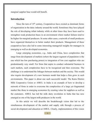 marginal supplier base would still benefit.
Introduction
Since the turn of 19th
century, Cooperatives have existed as dominant forms
of organization in the dairy industry around the world. Sometimes they have played
the role of developing infant industry while at other times they have been used to
strengthen weak production bases in an environment where market failures tend to
be higher for marginal producers. In some other cases, a network of small producers
have organized themselves to better market their products. Management of these
cooperatives have also led to some interesting managerial insights for managers in
emerging as well as developed economies.
Large emerging economies, e.g., India and China, have complexities that
range from development of markets (where the largest segment of population is the
one which has low purchasing power) to integration of low cost suppliers who are
predominantly very small. For firms that aspire to conduct substantial business in
such markets, such complexities have to be recognized and then overcome. The
challenge is to understand the linkages between markets and the society. This would
also require development of a new business model that helps a firm grow in such
environments. This paper is about one such successful model. The Kaira District
Milk Cooperative Union or AMUL in India is an example of how to develop a
network of firms in order to overcome the complexities of a large yet fragmented
market like those in emerging economies by creating value for suppliers as well as
the customers. AMUL has led the milk dairy revolution in India that has now
emerged as one of the largest milk producers in the world.
In this article we will describe the breakthrough vision that led to the
simultaneous development of the market and supply side through a process of
social development and education at AMUL. Clearly, implementation of this vision
1
 