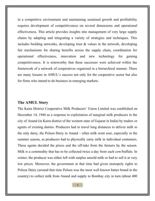 in a competitive environment and maintaining sustained growth and profitability
requires development of competitiveness on several dimensions and operational
effectiveness. This article provides insights into management of very large supply
chains by adapting and integrating a variety of strategies and techniques. This
includes building networks, developing trust & values in the network, developing
fair mechanisms for sharing benefits across the supply chain, coordination for
operational effectiveness, innovation and new technology for gaining
competitiveness. It is noteworthy that these successes were achieved within the
framework of a network of cooperatives organized in a hierarchical manner. There
are many lessons in AMUL’s success not only for the cooperative sector but also
for firms who intend to do business in emerging markets.
The AMUL Story
The Kaira District Cooperative Milk Producers’ Union Limited was established on
December 14, 1946 as a response to exploitation of marginal milk producers in the
city of Anand (in Kaira district of the western state of Gujarat in India) by traders or
agents of existing dairies. Producers had to travel long distances to deliver milk to
the only dairy, the Polson Dairy in Anand – often milk went sour, especially in the
summer season, as producers had to physically carry milk in individual containers.
These agents decided the prices and the off-take from the farmers by the season.
Milk is a commodity that has to be collected twice a day from each cow/buffalo. In
winter, the producer was either left with surplus unsold milk or had to sell it at very
low prices. Moreover, the government at that time had given monopoly rights to
Polson Dairy (around that time Polson was the most well known butter brand in the
country) to collect milk from Anand and supply to Bombay city in turn (about 400
1
 