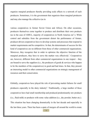 organize marginal producers thereby providing scale effects to a network of such
producers. Sometimes, it is the government that organizes these marginal producers
and may also manage the collective (as in
various cooperatives in former Soviet Union and Africa). On other occasions,
producers themselves come together to produce and distribute their own products
(as in the case of AMUL, majority of cooperatives in North America etc6
.). While
control and subsidies from the government distort the performance of former,
producer-driven cooperatives have to develop systems and processes that respond to
market requirements and be competitive. In that, the determinants of success for this
kind of cooperatives are no different from those of other commercial organizations.
Moreover, they recognize that in order to optimize the objective function of the
marginal producers, they have to serve the market very effectively7
. Cooperatives
are, however, different from other commercial organizations in one respect – they
are bound to serve the suppliers (i.e., the producers of goods & services who happen
to be the members of the cooperatives) in good and bad times. In that, they present
an interesting model to other commercial organizations on strategic management of
resources and their conservation.
Globally, cooperatives have played the role of preventing market failures for small
producers especially in the dairy industry8
. Traditionally, a large number of these
cooperatives have had small membership and produced predominantly raw products
(i.e., fluid milk) or products with some value addition (i.e., dry powder, butter etc.).
This situation has been changing dramatically in the last decade and especially in
the last three years. There has been a spate of mergers all around the world to create
1
 