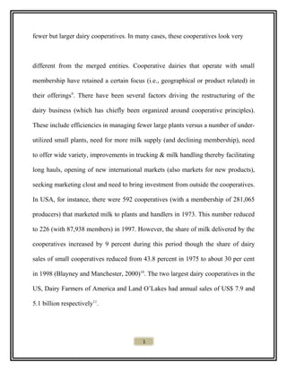 fewer but larger dairy cooperatives. In many cases, these cooperatives look very
different from the merged entities. Cooperative dairies that operate with small
membership have retained a certain focus (i.e., geographical or product related) in
their offerings9
. There have been several factors driving the restructuring of the
dairy business (which has chiefly been organized around cooperative principles).
These include efficiencies in managing fewer large plants versus a number of under-
utilized small plants, need for more milk supply (and declining membership), need
to offer wide variety, improvements in trucking & milk handling thereby facilitating
long hauls, opening of new international markets (also markets for new products),
seeking marketing clout and need to bring investment from outside the cooperatives.
In USA, for instance, there were 592 cooperatives (with a membership of 281,065
producers) that marketed milk to plants and handlers in 1973. This number reduced
to 226 (with 87,938 members) in 1997. However, the share of milk delivered by the
cooperatives increased by 9 percent during this period though the share of dairy
sales of small cooperatives reduced from 43.8 percent in 1975 to about 30 per cent
in 1998 (Blayney and Manchester, 2000)10
. The two largest dairy cooperatives in the
US, Dairy Farmers of America and Land O’Lakes had annual sales of US$ 7.9 and
5.1 billion respectively11
.
1
 