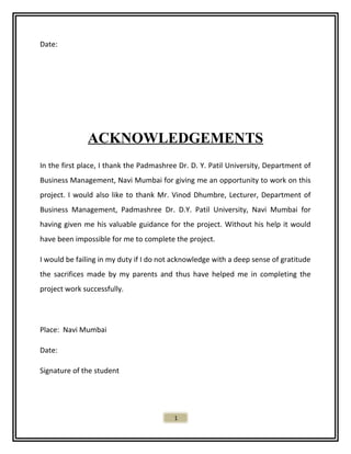 Date:
ACKNOWLEDGEMENTS
In the first place, I thank the Padmashree Dr. D. Y. Patil University, Department of
Business Management, Navi Mumbai for giving me an opportunity to work on this
project. I would also like to thank Mr. Vinod Dhumbre, Lecturer, Department of
Business Management, Padmashree Dr. D.Y. Patil University, Navi Mumbai for
having given me his valuable guidance for the project. Without his help it would
have been impossible for me to complete the project.
I would be failing in my duty if I do not acknowledge with a deep sense of gratitude
the sacrifices made by my parents and thus have helped me in completing the
project work successfully.
Place: Navi Mumbai
Date:
Signature of the student
1
 