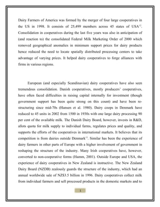 Dairy Farmers of America was formed by the merger of four large cooperatives in
the US in 1998. It consists of 25,499 members across 45 states of USA12
.
Consolidation in cooperatives during the last five years was also in anticipation of
(and reaction to) the consolidated Federal Milk Marketing Order of 2000 which
removed geographical anomalies in minimum support prices for dairy products
hence reduced the need to locate spatially distributed processing centers to take
advantage of varying prices. It helped dairy cooperatives to forge alliances with
firms in various regions.
European (and especially Scandinavian) dairy cooperatives have also seen
tremendous consolidation. Danish cooperatives, mostly producers’ cooperatives,
have often faced difficulties in raising capital internally for investment (though
government support has been quite strong on this count) and have been re-
structuring since mid-70s (Hansen et al. 1980). Dairy coops in Denmark have
reduced to 45 units in 2002 from 1500 in 1930s with one large dairy processing 90
per cent of the available milk. The Danish Dairy Board, however, invests in R&D,
allots quota for milk supply to individual farms, regulates prices and quality, and
supports the efforts of the cooperatives in international markets. It believes that its
competition is from dairies outside Denmark13
. Similar has been the experience of
dairy farmers in other parts of Europe with a higher involvement of government in
reshaping the structure of the industry. Many Irish cooperatives have, however,
converted to non-cooperative forms (Hamm, 2001). Outside Europe and USA, the
experience of dairy cooperatives in New Zealand is instructive. The New Zealand
Dairy Board (NZDB) zealously guards the structure of the industry, which had an
annual worldwide sale of NZ$3.5 billion in 1996. Dairy cooperatives collect milk
from individual farmers and sell processed products in the domestic markets and to
1
 