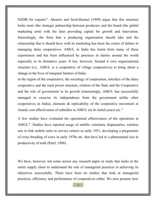 NZDB for exports14
. Akoorie and Scott-Kennel (1999) argue that this structure
looks more like strategic partnership between producers and the board (the global
marketing arm) with the later providing capital for growth and innovation.
Interestingly, the form that a producing organization should take and the
relationship that it should have with its marketing has been the center of debate in
managing dairy cooperatives. AMUL in India has learnt from many of these
experiences and has been influenced by practices in dairies around the world
especially in its formative years. It has, however, formed it own organizational
structure (i.e., AMUL is a cooperative of village cooperatives) to bring about a
change in the lives of marginal farmers of India.
in the region of the cooperative, the sociology of cooperation, interface of the dairy
cooperative and the rural power structure, relation of the State and the Cooperative
and the role of government in its growth (interestingly, AMUL has successfully
managed to exercise its independence from the government unlike other
cooperatives in India), elements & replicability of the cooperative movement at
Anand, cost effectiveness of subsidies to AMUL (in its initial years) etc.15
A few studies have evaluated the operational effectiveness of the operations at
AMUL16
. Studies have reported usage of mobile veterinary dispensaries, wireless
sets to link mobile units to service centers as early 1951, developing a programme
of cross breeding of cows in early 1970s etc. that have led to a phenomenal rise in
productivity of milk (Patel, 1988).
We have, however, not come across any research paper or study that looks at the
entire supply chain to understand the role of managerial practices in achieving its
objectives successfully. There have been no studies that look at managerial
practices, efficiency and performance of cooperatives either. We now present, how
1
 
