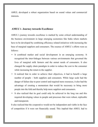 AMUL developed a robust organization based on sound values and commercial
interests.
AMUL’s Journey towards Excellence
AMUL’s journey towards excellence is marked by some critical understanding of
the business environment in large emerging economies like India where markets
have to be developed by combining efficiency related initiatives with increasing the
base of marginal suppliers and consumers. The essence of AMUL’s efforts were as
follows:
• It combined market and social development in an emerging economy. It
recognized the inter-linkages between various environments that governed the
lives of marginal milk farmers and the unmet needs of consumers. It also
changed the supply chain paradigm in order to reduce the cost to the consumer
while increasing the return to the supplier.
• It realized that in order to achieve their objectives, it had to benefit a large
number of people – both suppliers and consumers. While large scale had the
danger of failure due to poor control and required more resources, it also had the
advantage of creating a momentum that would be necessary to bring more
people into the fold and thereby help more suppliers and consumers.
• It also realized that its goal could only be achieved in the long run and this
required developing values in people and processes that were robust, replicable
and transparent.
It also realized that the cooperative would not be independent and viable in the face
of competition if it were not financially sound. This implied that AMUL had to
1
 