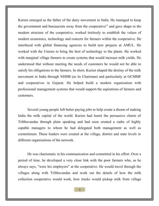 Kurien emerged as the father of the dairy movement in India. He managed to keep
the government and bureaucrats away from the cooperative22
and gave shape to the
modern structure of the cooperative, worked tirelessly to establish the values of
modern economics, technology and concern for farmers within the cooperative. He
interfaced with global financing agencies to build new projects at AMUL. He
worked with the Unions to bring the best of technology to the plants. He worked
with marginal village farmers to create systems that would increase milk yields. He
understood that without meeting the needs of customers he would not be able to
satisfy his obligations to the farmers. In short, Kurien shaped the destiny of the milk
movement in India through NDDB (as its Chairman) and particularly at GCMMF
and cooperatives in Gujarat. He helped build a modern organization with
professional management systems that would support the aspirations of farmers and
customers.
Several young people left better paying jobs to help create a dream of making
India the milk capital of the world. Kurien had learnt the persuasive charm of
Tribhuvandas through plain speaking and had soon created a cadre of highly
capable managers to whom he had delegated both management as well as
commitment. These leaders were created at the village, district and state levels in
different organizations of the network.
He was charismatic in his communication and committed in his effort. Over a
period of time, he developed a very close link with the poor farmers who, as he
always says, “were his employers” at the cooperative. He would travel through the
villages along with Tribhuvandas and work out the details of how the milk
collection cooperative would work, how trucks would pickup milk from village
1
 