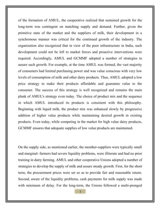 of the formation of AMUL, the cooperative realized that sustained growth for the
long-term was contingent on matching supply and demand. Further, given the
primitive state of the market and the suppliers of milk, their development in a
synchronous manner was critical for the continued growth of the industry. The
organization also recognized that in view of the poor infrastructure in India, such
development could not be left to market forces and proactive interventions were
required. Accordingly, AMUL and GCMMF adopted a number of strategies to
assure such growth. For example, at the time AMUL was formed, the vast majority
of consumers had limited purchasing power and was value conscious with very low
levels of consumption of milk and other dairy products. Thus, AMUL adopted a low
price strategy to make their products affordable and guarantee value to the
consumer. The success of this strategy is well recognized and remains the main
plank of AMUL's strategy even today. The choice of product mix and the sequence
in which AMUL introduced its products is consistent with this philosophy.
Beginning with liquid milk, the product mix was enhanced slowly by progressive
addition of higher value products while maintaining desired growth in existing
products. Even today, while competing in the market for high value dairy products,
GCMMF ensures that adequate supplies of low value products are maintained.
On the supply side, as mentioned earlier, the member-suppliers were typically small
and marginal- farmers had severe liquidity problems, were illiterate and had no prior
training in dairy farming. AMUL and other cooperative Unions adopted a number of
strategies to develop the supply of milk and assure steady growth. First, for the short
term, the procurement prices were set so as to provide fair and reasonable return.
Second, aware of the liquidity problems, cash payments for milk supply was made
with minimum of delay. For the long-term, the Unions followed a multi-pronged
1
 