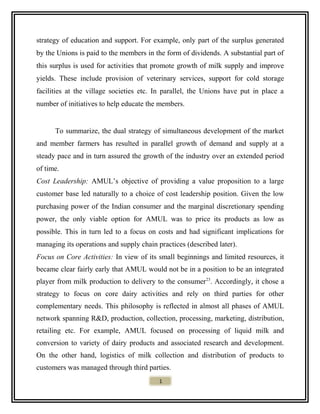 strategy of education and support. For example, only part of the surplus generated
by the Unions is paid to the members in the form of dividends. A substantial part of
this surplus is used for activities that promote growth of milk supply and improve
yields. These include provision of veterinary services, support for cold storage
facilities at the village societies etc. In parallel, the Unions have put in place a
number of initiatives to help educate the members.
To summarize, the dual strategy of simultaneous development of the market
and member farmers has resulted in parallel growth of demand and supply at a
steady pace and in turn assured the growth of the industry over an extended period
of time.
Cost Leadership: AMUL’s objective of providing a value proposition to a large
customer base led naturally to a choice of cost leadership position. Given the low
purchasing power of the Indian consumer and the marginal discretionary spending
power, the only viable option for AMUL was to price its products as low as
possible. This in turn led to a focus on costs and had significant implications for
managing its operations and supply chain practices (described later).
Focus on Core Activities: In view of its small beginnings and limited resources, it
became clear fairly early that AMUL would not be in a position to be an integrated
player from milk production to delivery to the consumer23
. Accordingly, it chose a
strategy to focus on core dairy activities and rely on third parties for other
complementary needs. This philosophy is reflected in almost all phases of AMUL
network spanning R&D, production, collection, processing, marketing, distribution,
retailing etc. For example, AMUL focused on processing of liquid milk and
conversion to variety of dairy products and associated research and development.
On the other hand, logistics of milk collection and distribution of products to
customers was managed through third parties.
1
 