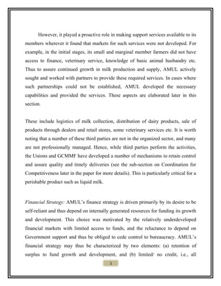 However, it played a proactive role in making support services available to its
members wherever it found that markets for such services were not developed. For
example, in the initial stages, its small and marginal member farmers did not have
access to finance, veterinary service, knowledge of basic animal husbandry etc.
Thus to assure continued growth in milk production and supply, AMUL actively
sought and worked with partners to provide these required services. In cases where
such partnerships could not be established, AMUL developed the necessary
capabilities and provided the services. These aspects are elaborated later in this
section.
These include logistics of milk collection, distribution of dairy products, sale of
products through dealers and retail stores, some veterinary services etc. It is worth
noting that a number of these third parties are not in the organized sector, and many
are not professionally managed. Hence, while third parties perform the activities,
the Unions and GCMMF have developed a number of mechanisms to retain control
and assure quality and timely deliveries (see the sub-section on Coordination for
Competitiveness later in the paper for more details). This is particularly critical for a
perishable product such as liquid milk.
Financial Strategy: AMUL’s finance strategy is driven primarily by its desire to be
self-reliant and thus depend on internally generated resources for funding its growth
and development. This choice was motivated by the relatively underdeveloped
financial markets with limited access to funds, and the reluctance to depend on
Government support and thus be obliged to cede control to bureaucracy. AMUL’s
financial strategy may thus be characterized by two elements: (a) retention of
surplus to fund growth and development, and (b) limited/ no credit, i.e., all
1
 