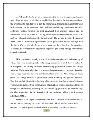 AMUL established a group to standardize the process of organizing farmers
into village societies. In addition to establishing the criteria for selecting members,
the group had to train the VS to run the cooperative democratically, profitably and
with concern for its members. This included establishing procedures for milk
collection, testing, payment for milk purchased from member farmers and its
subsequent sale to the union, accounting, ensuring timely collection and dispatch of
milk on milk routes established by the union, etc. The Village Societies Division at
AMUL acts as the internal representative of village societies in their dealings with
the Union. Cooperative development programmes at the village level for educating
& training its members have become an important part of the strategy to build this
extensive network.
Milk procurement activity at AMUL comprises development and servicing of
village societies, increasing milk collection, procurement of milk from societies &
its transport to the chilling locations, and resolving problems of farmers and village
societies. Their stated objective is to ensure that producers get maximum benefits.
The Village Societies Division coordinates these activities. Milk collection takes
place over a large number of pre-defined routes according to a precise timetable.
The field staff of this division also help village societies interface with the Union on
various issues ranging from improvement of collection, resolving disputes, repair of
equipments to obtaining financing for purchase of equipment etc. In addition, they
are also responsible for the formation of new societies, which is an important
activity at AMUL.
In essence, the organization structure of AMUL allows effective utilization of
resources without losing the democratic aspiration of individual members. It is
obvious that such a system needs charismatic leadership to achieve consensus
1
 
