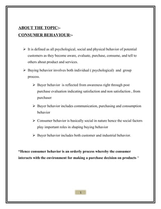 ABOUT THE TOPIC:-
CONSUMER BEHAVIOUR:-
 It is defined as all psychological, social and physical behavior of potential
customers as they become aware, evaluate, purchase, consume, and tell to
others about product and services.
 Buying behavior involves both individual ( psychological) and group
process.
 Buyer behavior is reflected from awareness right through post
purchase evaluation indicating satisfaction and non satisfaction , from
purchaser
 Buyer behavior includes communication, purchasing and consumption
behavior
 Consumer behavior is basically social in nature hence the social factors
play important roles in shaping buying behavior
 Buyer behavior includes both customer and industrial behavior.
“Hence consumer behavior is an orderly process whereby the consumer
interacts with the environment for making a purchase decision on products “
1
 
