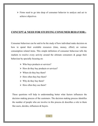  Firms need to go into deep of consumer behavior to analyze and act to
achieve objectives
CONCEPT & NEED FOR STUDYING CONSUMER BEHAVIOR:-
Consumer behaviour can be said to be the study of how individual make decision on
how to spend their available resources (time, money, effort) on various
consumption related items. This simple definition of consumer behaviour tells the
markets to resolve every activity around the ultimate consumers & gauge their
behaviour by specially focusing on:
 Who buys products or services?
 How do they buy products or services?
 Where do they buy them?
 How often they buy them?
 Why do they buy them?
 How often they use them?
These questions will help in understanding better what factors influences the
decision making process of the customers. The decision making process identifies
the number of people who are involve in this process & describes a role to them
like users, decides, influences & buyers.
1
 