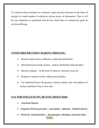 It is believed that consumers or customers make purchase decision on the basis of
receipt of a small number of selectivity chosen pieces of information. Thus it will
be very important to understand what & how mush them to evaluate the goods &
services offerings.
CONSUMER DECISION MAKING PROCESS:-
 Stimuli- need, reasons, influences, gathering information
 Information processing- process , analyze information about product
 Decision making - on the basis of analysis , decision to go for
 Response- response to buy without any prejudice
 For industrial buyers the process is almost similar only with addition of
re-buy, modified re buy or new task.
FACTOR INFLUENCING BUYING BEHAVIOR:-
 Individual factors
 Cognitive thinking process – perception , attitudes , Needs/motives
 Personal characteristics – demography, lifestyles ,personal traits
1
 