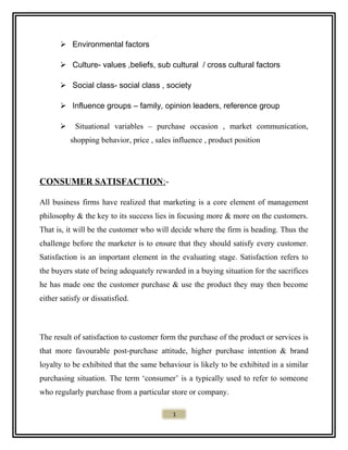  Environmental factors
 Culture- values ,beliefs, sub cultural / cross cultural factors
 Social class- social class , society
 Influence groups – family, opinion leaders, reference group
 Situational variables – purchase occasion , market communication,
shopping behavior, price , sales influence , product position
CONSUMER SATISFACTION:-
All business firms have realized that marketing is a core element of management
philosophy & the key to its success lies in focusing more & more on the customers.
That is, it will be the customer who will decide where the firm is heading. Thus the
challenge before the marketer is to ensure that they should satisfy every customer.
Satisfaction is an important element in the evaluating stage. Satisfaction refers to
the buyers state of being adequately rewarded in a buying situation for the sacrifices
he has made one the customer purchase & use the product they may then become
either satisfy or dissatisfied.
The result of satisfaction to customer form the purchase of the product or services is
that more favourable post-purchase attitude, higher purchase intention & brand
loyalty to be exhibited that the same behaviour is likely to be exhibited in a similar
purchasing situation. The term ‘consumer’ is a typically used to refer to someone
who regularly purchase from a particular store or company.
1
 
