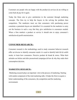 Customers are people who are happy with the product & services & are willing to
come back & pay for it again.
Today the firms aim to give satisfaction to the customer through marketing
concepts. The firm try to help the buyers in the solving the problem then
competitors. The marketers must see that consumers with purchasing power
constitute a potentials buyers are identified. It is essential for the marketer to carry
out the business in such a way that they give satisfaction to consumers needed.
When a firm markets a product or service it should aim to enjoy consumer’s
satisfaction & profit maximization.
CONSUMER RESEARCH:-
Consumer research is the methodology used to study consumer behavior research
offer set diverse to identify consumer needs it is used to identify both felt & unfelt
needs, to learn how consumers. Perceive product & brand & stores. What their
attitudes are before and after promotional campaigns & how & why they make their
consumption decision.
MARKETING RESEARCH:-
Marketing research plays an important role in the process of marketing. Starting
with market component of the total marketing talks. It helps the firm to acquire a
better understanding of the consumers, the competition and the marketing
environment.
1
 