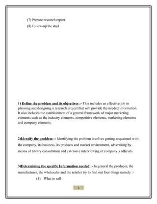 (7)Prepare research report.
(8)Follow-up the stud
1) Define the problem and its objectives :- This includes an effective job in
planning and designing a research project that will provide the needed information.
It also includes the establishment of a general framework of major marketing
elements such as the industry elements, competitive elements, marketing elements
and company elements.
2)Identify the problem :- Identifying the problem involves getting acquainted with
the company, its business, its products and market environment, advertising by
means of library consultation and extensive interviewing of company’s officials.
3)Determining the specific Information needed :- In general the producer, the
manufacturer, the wholesaler and the retailer try to find out four things namely :-
(1) What to sell
1
 