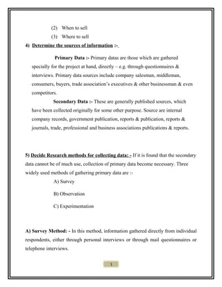 (2) When to sell
(3) Where to sell
4) Determine the sources of information :-
Primary Data :- Primary datas are those which are gathered
specially for the project at hand, directly – e.g. through questionnaires &
interviews. Primary data sources include company salesman, middleman,
consumers, buyers, trade association’s executives & other businessman & even
competitors.
Secondary Data :- These are generally published sources, which
have been collected originally for some other purpose. Source are internal
company records, government publication, reports & publication, reports &
journals, trade, professional and business associations publications & reports.
5) Decide Research methods for collecting data: - If it is found that the secondary
data cannot be of much use, collection of primary data become necessary. Three
widely used methods of gathering primary data are :-
A) Survey
B) Observation
C) Experimentation
A) Survey Method: - In this method, information gathered directly from individual
respondents, either through personal interviews or through mail questionnaires or
telephone interviews.
1
 