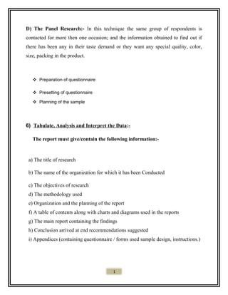 D) The Panel Research:- In this technique the same group of respondents is
contacted for more then one occasion; and the information obtained to find out if
there has been any in their taste demand or they want any special quality, color,
size, packing in the product.
 Preparation of questionnaire
 Presetting of questionnaire
 Planning of the sample
6) Tabulate, Analysis and Interpret the Data:-
The report must give/contain the following information:-
a) The title of research
b) The name of the organization for which it has been Conducted
c) The objectives of research
d) The methodology used
e) Organization and the planning of the report
f) A table of contents along with charts and diagrams used in the reports
g) The main report containing the findings
h) Conclusion arrived at end recommendations suggested
i) Appendices (containing questionnaire / forms used sample design, instructions.)
1
 