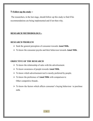 7) Follow-up the study :-
The researchers, in the last stage, should follow up this study to find if his
recommendations are being implemented and if not then why.
RESEARCH METHODOLOGY:-
RESEARCH PROBLEM
 Seek the general perception of consumer towards Amul Milk.
 To know the consumer psyche and their behaviour towards Amul Milk .
OBJECTIVE OF THE RESEARCH
 To know the relationship of sales with the advertisement.
 To know awareness of people towards Amul Milk.
 To know which advertisement tool is mostly preferred by people.
 To know the preference of Amul Milk with comparison to
Other competitive brands .
 To know the factors which affects consumer’s buying behaviour to purchase
milk.
1
 