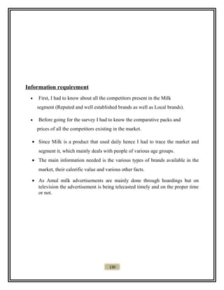 Information requirement
• First, I had to know about all the competitors present in the Milk
segment (Reputed and well established brands as well as Local brands).
• Before going for the survey I had to know the comparative packs and
prices of all the competitors existing in the market.
• Since Milk is a product that used daily hence I had to trace the market and
segment it, which mainly deals with people of various age groups.
• The main information needed is the various types of brands available in the
market, their calorific value and various other facts.
• As Amul milk advertisements are mainly done through hoardings but on
television the advertisement is being telecasted timely and on the proper time
or not.
130
 