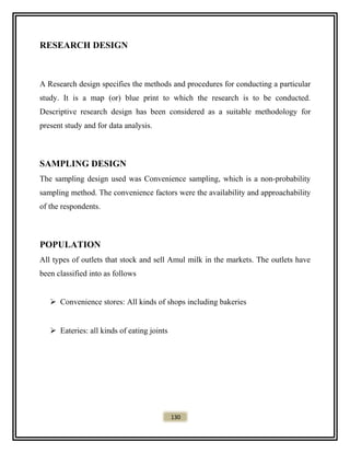 RESEARCH DESIGN
A Research design specifies the methods and procedures for conducting a particular
study. It is a map (or) blue print to which the research is to be conducted.
Descriptive research design has been considered as a suitable methodology for
present study and for data analysis.
SAMPLING DESIGN
The sampling design used was Convenience sampling, which is a non-probability
sampling method. The convenience factors were the availability and approachability
of the respondents.
POPULATION
All types of outlets that stock and sell Amul milk in the markets. The outlets have
been classified into as follows
 Convenience stores: All kinds of shops including bakeries
 Eateries: all kinds of eating joints
130
 
