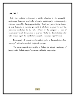 PREFACE
Today the business environment is rapidly changing in this competitive
environment the popular trend is also striving for maintaining its positions therefore
it become essential for the companies that they should know about their preference
& taste. Regarding a particular product it is of almost necessary to know the
consumers satisfaction to the value offered by the company in case of
dissatisfactory result it is essential to ascertain whether the dissatisfaction is for
entire product or part of it is and what value do the consumers expect from it?
The research will provide the relevant information to the organization about
consumer’s attitude towards their products & services.
The research work is sincere effort to find out the ultimate requirement of
consumers for the betterment of research as well as the organization.
1
 
