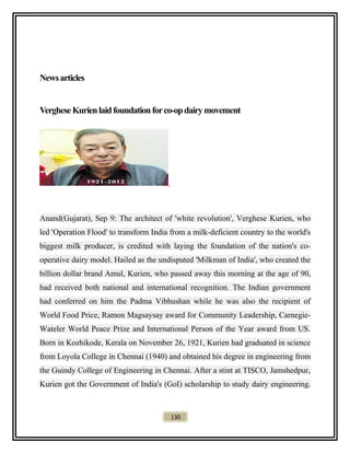 Newsarticles
VergheseKurienlaidfoundationforco-opdairymovement
Anand(Gujarat), Sep 9: The architect of 'white revolution', Verghese Kurien, who
led 'Operation Flood' to transform India from a milk-deficient country to the world's
biggest milk producer, is credited with laying the foundation of the nation's co-
operative dairy model. Hailed as the undisputed 'Milkman of India', who created the
billion dollar brand Amul, Kurien, who passed away this morning at the age of 90,
had received both national and international recognition. The Indian government
had conferred on him the Padma Vibhushan while he was also the recipient of
World Food Price, Ramon Magsaysay award for Community Leadership, Carnegie-
Wateler World Peace Prize and International Person of the Year award from US.
Born in Kozhikode, Kerala on November 26, 1921, Kurien had graduated in science
from Loyola College in Chennai (1940) and obtained his degree in engineering from
the Guindy College of Engineering in Chennai. After a stint at TISCO, Jamshedpur,
Kurien got the Government of India's (GoI) scholarship to study dairy engineering.
130
 