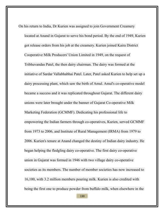 On his return to India, Dr Kurien was assigned to join Government Creamery
located at Anand in Gujarat to serve his bond period. By the end of 1949, Kurien
got release orders from his job at the creamery. Kurien joined Kaira District
Cooperative Milk Producers' Union Limited in 1949, on the request of
Tribhuvandas Patel, the then dairy chairman. The dairy was formed at the
initiative of Sardar Vallabhabhai Patel. Later, Patel asked Kurien to help set up a
dairy processing plant, which saw the birth of Amul. Amul's co-operative model
became a success and it was replicated throughout Gujarat. The different dairy
unions were later brought under the banner of Gujarat Co-operative Milk
Marketing Federation (GCMMF). Dedicating his professional life to
empowering the Indian farmers through co-operatives, Kurien, served GCMMF
from 1973 to 2006, and Institute of Rural Management (IRMA) from 1979 to
2006. Kurien's tenure at Anand changed the destiny of Indian dairy industry. He
began helping the fledgling dairy co-operative. The first dairy co-operative
union in Gujarat was formed in 1946 with two village dairy co-operative
societies as its members. The number of member societies has now increased to
16,100, with 3.2 million members pouring milk. Kurien is also credited with
being the first one to produce powder from buffalo milk, when elsewhere in the
130
 