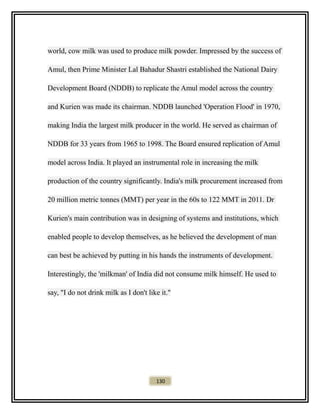 world, cow milk was used to produce milk powder. Impressed by the success of
Amul, then Prime Minister Lal Bahadur Shastri established the National Dairy
Development Board (NDDB) to replicate the Amul model across the country
and Kurien was made its chairman. NDDB launched 'Operation Flood' in 1970,
making India the largest milk producer in the world. He served as chairman of
NDDB for 33 years from 1965 to 1998. The Board ensured replication of Amul
model across India. It played an instrumental role in increasing the milk
production of the country significantly. India's milk procurement increased from
20 million metric tonnes (MMT) per year in the 60s to 122 MMT in 2011. Dr
Kurien's main contribution was in designing of systems and institutions, which
enabled people to develop themselves, as he believed the development of man
can best be achieved by putting in his hands the instruments of development.
Interestingly, the 'milkman' of India did not consume milk himself. He used to
say, "I do not drink milk as I don't like it."
130
 