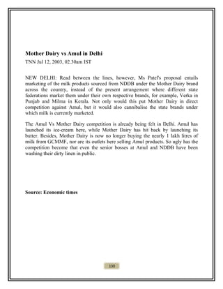 Mother Dairy vs Amul in Delhi
TNN Jul 12, 2003, 02.30am IST
NEW DELHI: Read between the lines, however, Ms Patel's proposal entails
marketing of the milk products sourced from NDDB under the Mother Dairy brand
across the country, instead of the present arrangement where different state
federations market them under their own respective brands, for example, Verka in
Punjab and Milma in Kerala. Not only would this put Mother Dairy in direct
competition against Amul, but it would also cannibalise the state brands under
which milk is currently marketed.
The Amul Vs Mother Dairy competition is already being felt in Delhi. Amul has
launched its ice-cream here, while Mother Dairy has hit back by launching its
butter. Besides, Mother Dairy is now no longer buying the nearly 1 lakh litres of
milk from GCMMF, nor are its outlets here selling Amul products. So ugly has the
competition become that even the senior bosses at Amul and NDDB have been
washing their dirty linen in public.
Source: Economic times
130
 