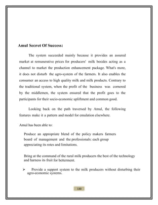 Amul Secret Of Success:
The system succeeded mainly because it provides an assured
market at remunerative prices for producers' milk besides acting as a
channel to market the production enhancement package. What's more,
it does not disturb the agro-system of the farmers. It also enables the
consumer an access to high quality milk and milk products. Contrary to
the traditional system, when the profit of the business was cornered
by the middlemen, the system ensured that the profit goes to the
participants for their socio-economic upliftment and common good.
Looking back on the path traversed by Amul, the following
features make it a pattern and model for emulation elsewhere.
Amul has been able to:
Produce an appropriate blend of the policy makers farmers
board of management and the professionals: each group
appreciating its rotes and limitations.
Bring at the command of the rural milk producers the best of the technology
and harness its fruit for betterment.
 Provide a support system to the milk producers without disturbing their
agro-economic systems.
130
 