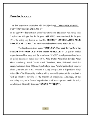 Executive Summary
This final project was undertaken with the objective of “CONSUMER BUYING
PATTERN TOWARS AMUL MILK”
In the year 1946 the first milk union was established. This union was started with
250 liters of milk per day. In the year 1955 AMUL was established. In the year
1946 the union was known as KAIRA DISTRICT CO-OPERATIVE MILK
PRODUCERS’ UNION. This union selected the brand name AMUL in 1955.
The brand name Amul means “AMULYA”. This word derived form the
Sanskrit word “AMULYA” which means “PRICELESS”. A quality control
expert in Anand had suggested the brand name “AMUL”. Amul products have been
in use in millions of homes since 1946. Amul Butter, Amul Milk Powder, Amul
Ghee, Amulspray, Amul Cheese, Amul Chocolates, Amul Shrikhand, Amul Ice
cream, Nutramul, Amul Milk and Amulya have made Amul a leading food brand in
India. (The total sale is Rs. 6 billion in 2005). Today Amul is a symbol of many
things like of the high-quality products sold at reasonable prices, of the genesis of a
vast co-operative network, of the triumph of indigenous technology, of the
marketing savvy of a farmers' organization. And have a proven model for dairy
development (Generally known as “ANAND PATTERN”).
1
 