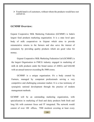  Fourth hand is of customers, without whom the products would have not
carried on.
GCMMF Overview:
Gujarat Cooperative Milk Marketing Federation (GCMMF) is India's
largest food products marketing organisation. It is a state level apex
body of milk cooperatives in Gujarat which aims to provide
remunerative returns to the farmers and also serve the interest of
consumers by providing quality products which are good value for
money.
Gujarat Cooperative Milk Marketing Federation Ltd (GCMMF) is
the largest Organisation in FMCG industry engaged in marketing of
milk & milk products under the brand names of AMUL and SAGAR
with an annual turnover exceeding Rs 5000 crores.
GCMMF is a unique organisation. It's a body created by
Farmers, managed by competent professionals serving a very
competitive and challenging consumer market. It is a true testimony of
synergistic national development through the practice of modern
management methods.
GCMMF will be an outstanding marketing organization, with
specialization in marketing of food and dairy products both fresh and
long life with customer focus and IT integrated. The network would
consist of over 100 offices, 7500 stockiest covering at least every
130
 
